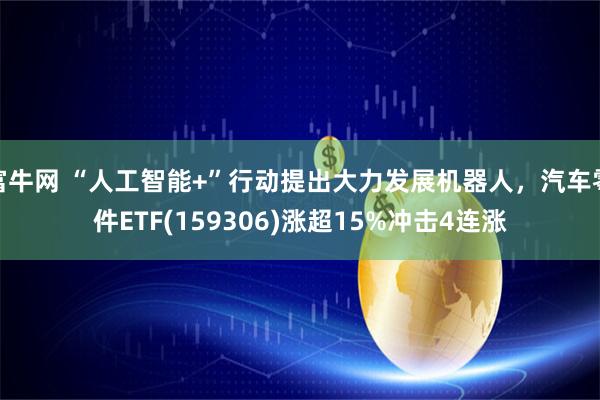 富牛网 “人工智能+”行动提出大力发展机器人，汽车零件ETF(159306)涨超15%冲击4连涨