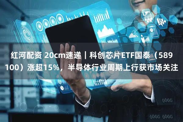 红河配资 20cm速递｜科创芯片ETF国泰（589100）涨超15%，半导体行业周期上行获市场关注
