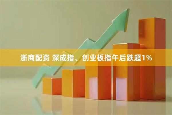 浙商配资 深成指、创业板指午后跌超1%