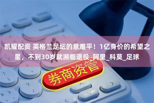 凯耀配资 英格兰足坛的意难平！1亿身价的希望之星，不到30岁就濒临退役_阿里_科莫_足球