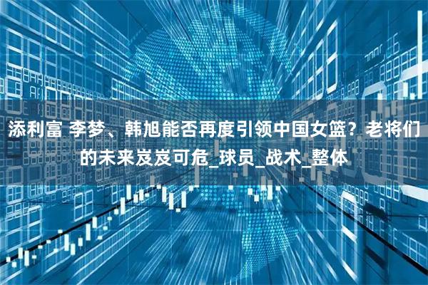 添利富 李梦、韩旭能否再度引领中国女篮？老将们的未来岌岌可危_球员_战术_整体