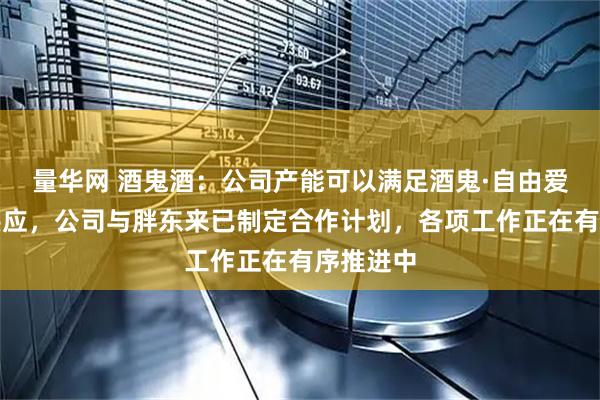 量华网 酒鬼酒：公司产能可以满足酒鬼·自由爱产品的供应，公司与胖东来已制定合作计划，各项工作正在有序推进中