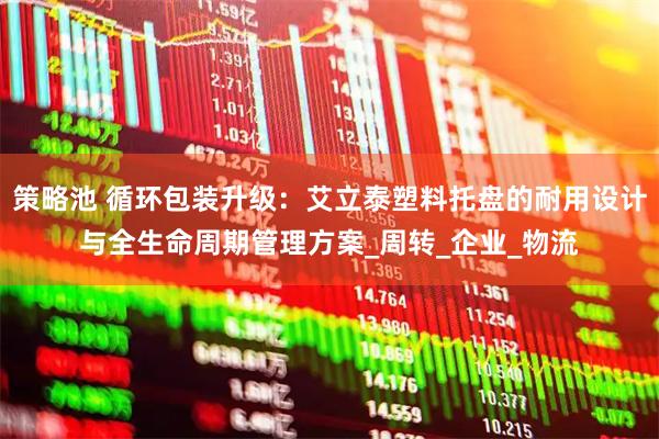 策略池 循环包装升级：艾立泰塑料托盘的耐用设计与全生命周期管理方案_周转_企业_物流