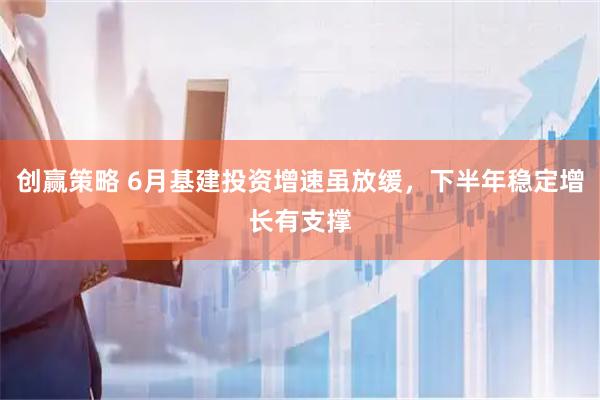 创赢策略 6月基建投资增速虽放缓，下半年稳定增长有支撑