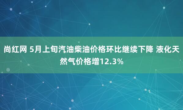 尚红网 5月上旬汽油柴油价格环比继续下降 液化天然气价格增12.3%