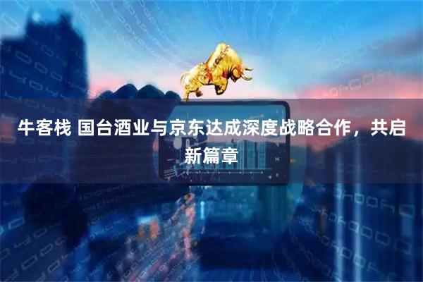 牛客栈 国台酒业与京东达成深度战略合作，共启新篇章