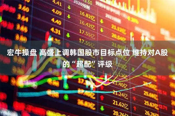 宏牛操盘 高盛上调韩国股市目标点位 维持对A股的“超配”评级