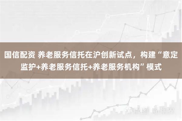 国信配资 养老服务信托在沪创新试点，构建“意定监护+养老服务信托+养老服务机构”模式