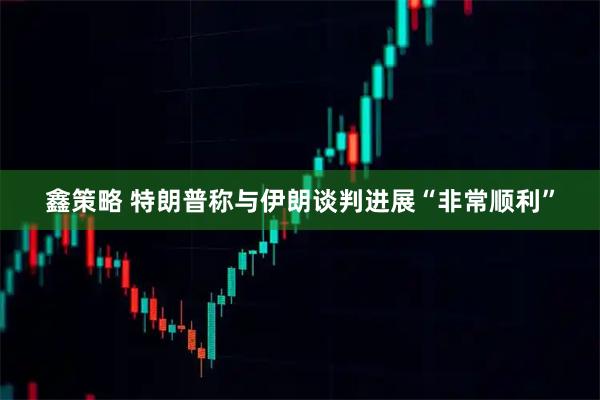 鑫策略 特朗普称与伊朗谈判进展“非常顺利”