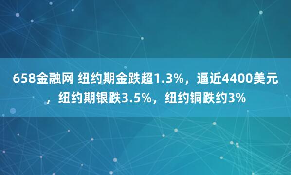 658金融网 纽约期金跌超1.3%，逼近4400美元，纽约期银跌3.5%，纽约铜跌约3%