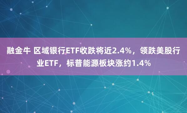 融金牛 区域银行ETF收跌将近2.4%，领跌美股行业ETF，标普能源板块涨约1.4%